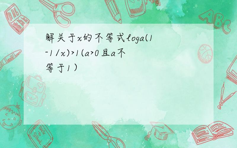 解关于x的不等式loga(1-1/x)>1(a>0且a不等于1）