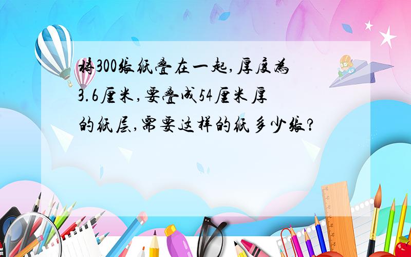 将300张纸叠在一起,厚度为3.6厘米,要叠成54厘米厚的纸层,需要这样的纸多少张?