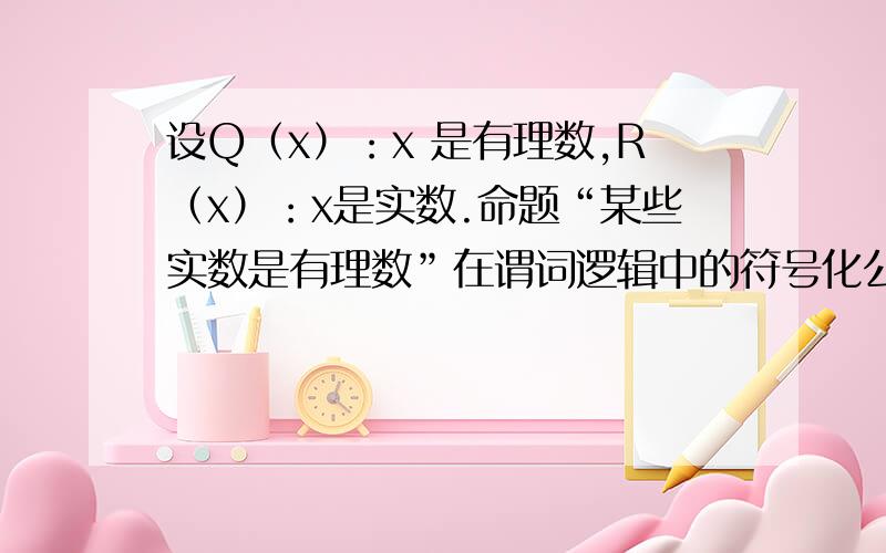 设Q（x）：x 是有理数,R（x）：x是实数.命题“某些实数是有理数”在谓词逻辑中的符号化公式是设Q（x）：x  是有理数,R（x）：x是实数.命题“某些实数是有理数”在谓词逻辑中的符号化公式