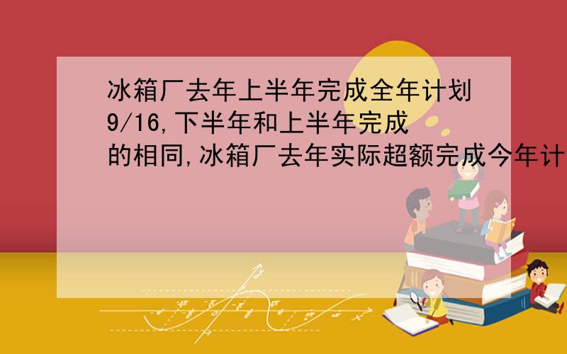 冰箱厂去年上半年完成全年计划9/16,下半年和上半年完成的相同,冰箱厂去年实际超额完成今年计划的几分之几