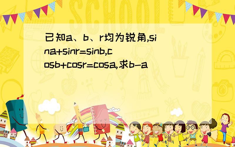 已知a、b、r均为锐角,sina+sinr=sinb,cosb+cosr=cosa,求b-a