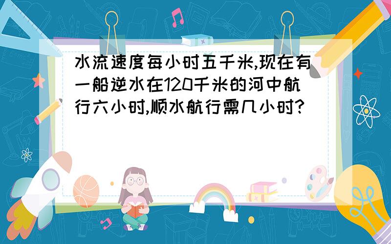 水流速度每小时五千米,现在有一船逆水在120千米的河中航行六小时,顺水航行需几小时?