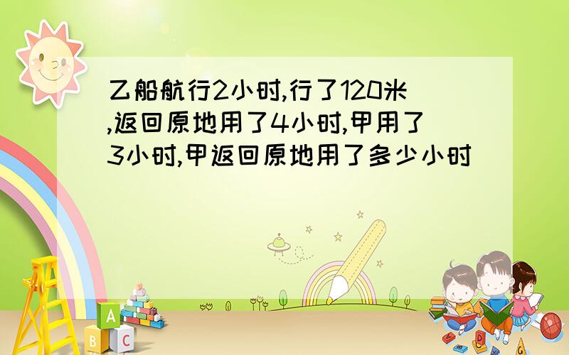 乙船航行2小时,行了120米,返回原地用了4小时,甲用了3小时,甲返回原地用了多少小时