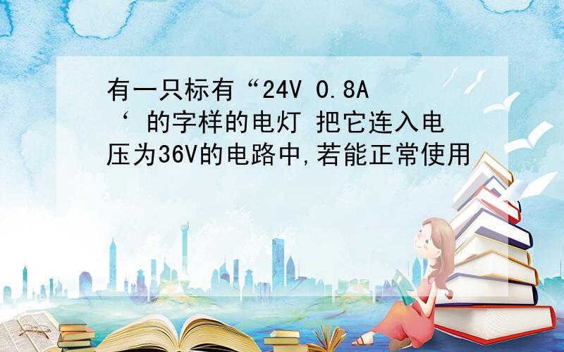 有一只标有“24V 0.8A‘ 的字样的电灯 把它连入电压为36V的电路中,若能正常使用