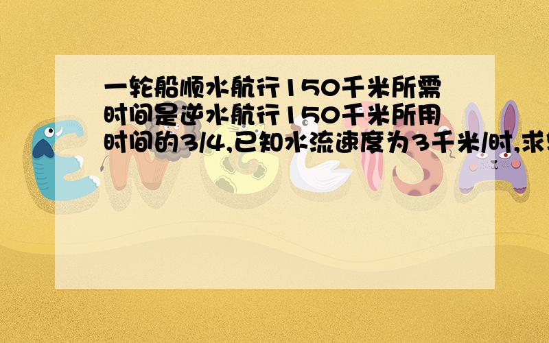 一轮船顺水航行150千米所需时间是逆水航行150千米所用时间的3/4,已知水流速度为3千米/时,求轮船在静水中的速度已知水流速度为3千米/时,求轮船在静水中的速度用分式方程解答