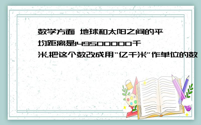 数学方面 地球和太阳之间的平均距离是149500000千米.把这个数改成用“亿千米”作单位的数,再保留一位小