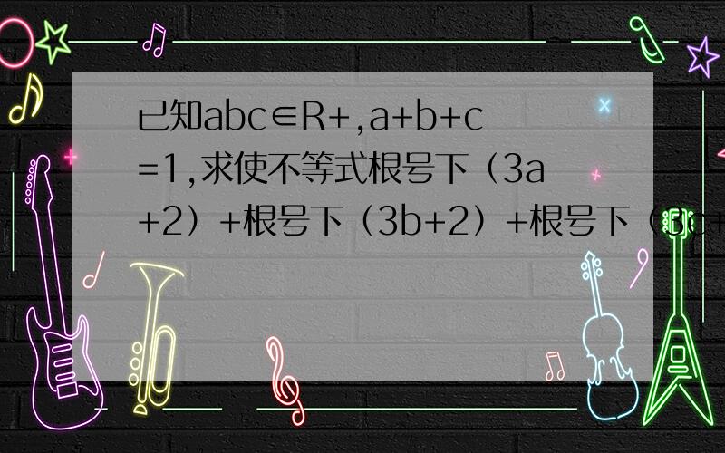 已知abc∈R+,a+b+c=1,求使不等式根号下（3a+2）+根号下（3b+2）+根号下（3c+2）小于等于6 证明