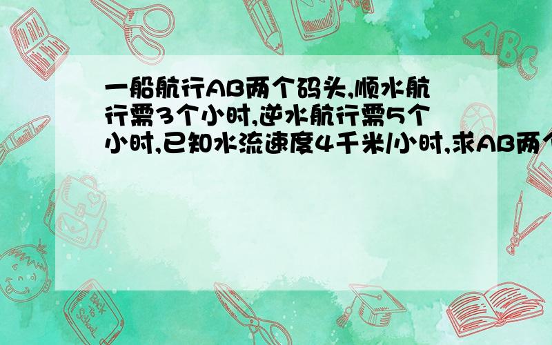 一船航行AB两个码头,顺水航行需3个小时,逆水航行需5个小时,已知水流速度4千米/小时,求AB两个码头的距离?