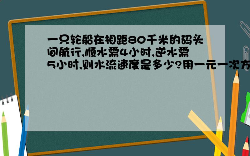 一只轮船在相距80千米的码头间航行,顺水需4小时,逆水需5小时,则水流速度是多少?用一元一次方程解