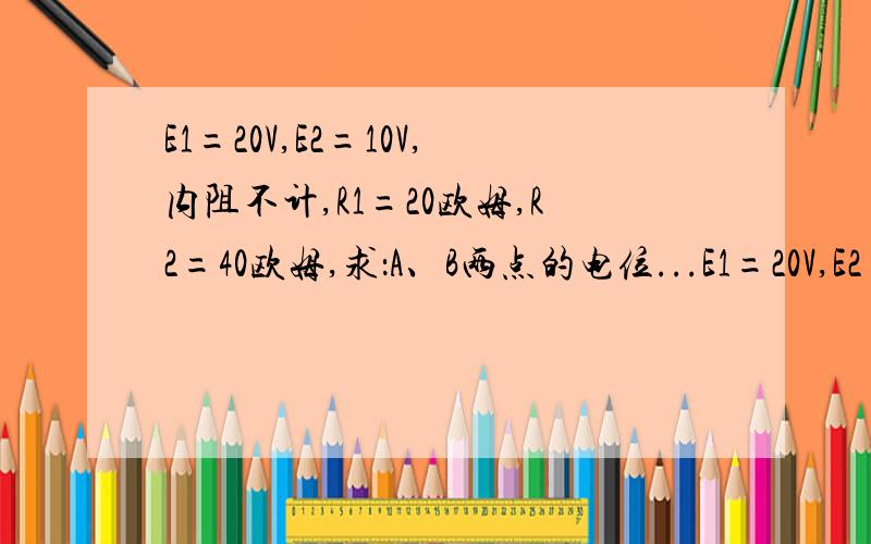E1=20V,E2=10V,内阻不计,R1=20欧姆,R2=40欧姆,求：A、B两点的电位...E1=20V,E2=10V,内阻不计,R1=20欧姆,R2=40欧姆,求：（1）A、B两点的电位；（2）在R1不变的条件下,要使UAB=0,R2应多大?