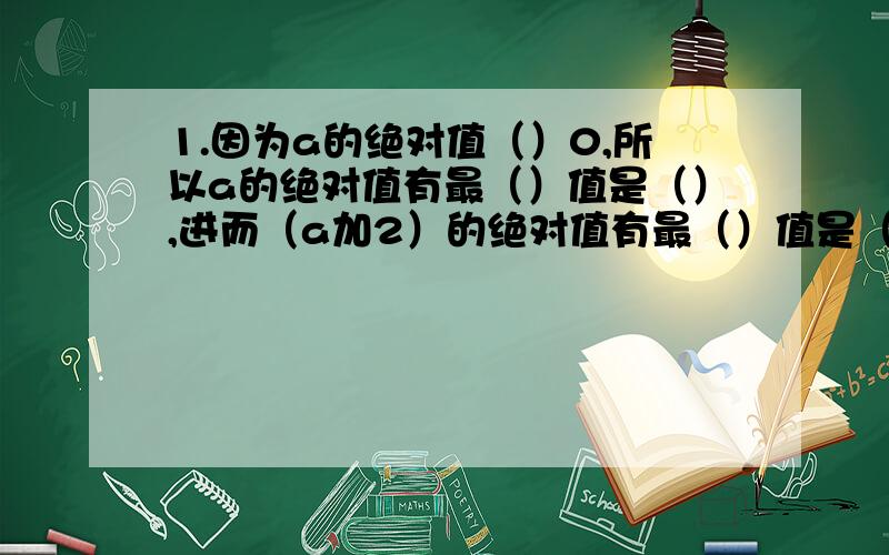 1.因为a的绝对值（）0,所以a的绝对值有最（）值是（）,进而（a加2）的绝对值有最（）值是（）2.因为负的a的绝对值（）0,所以负的a的绝对值有最（）值是（）,进而负的a的绝对值加10有最（