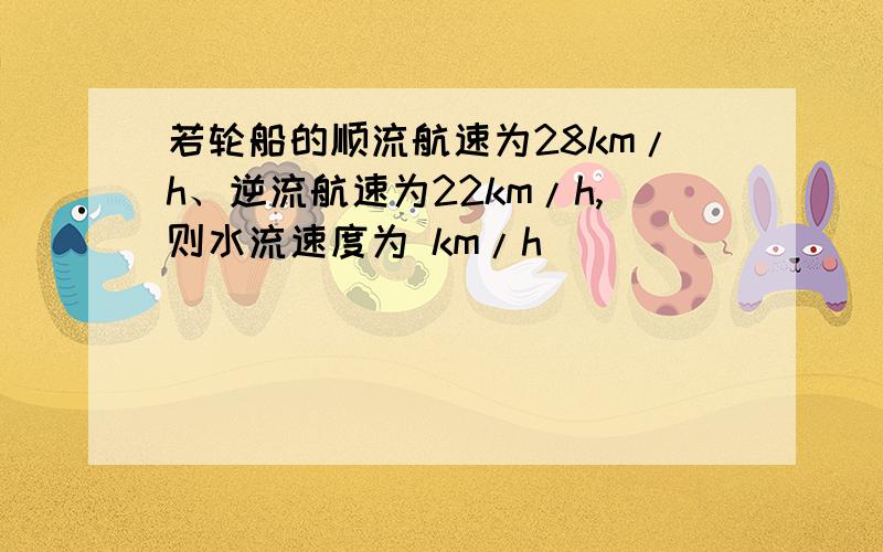 若轮船的顺流航速为28km/h、逆流航速为22km/h,则水流速度为 km/h