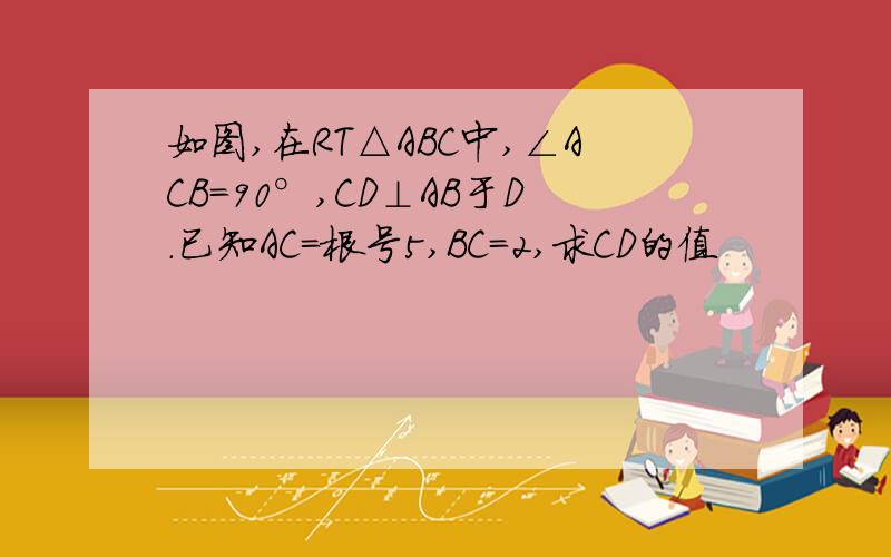 如图,在RT△ABC中,∠ACB=90°,CD⊥AB于D.已知AC=根号5,BC=2,求CD的值