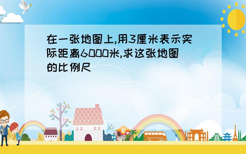 在一张地图上,用3厘米表示实际距离6000米,求这张地图的比例尺