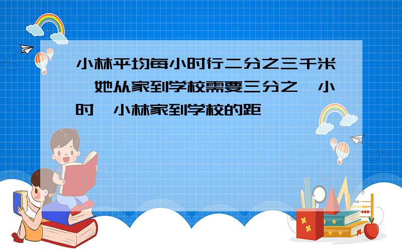 小林平均每小时行二分之三千米,她从家到学校需要三分之一小时,小林家到学校的距