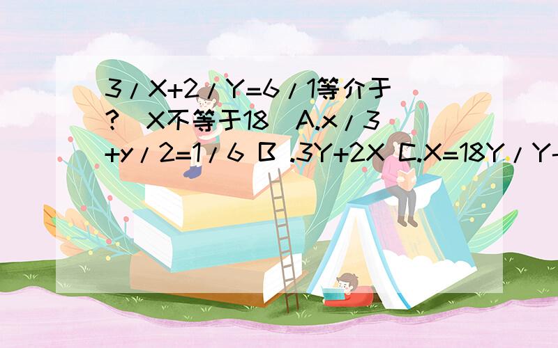 3/X+2/Y=6/1等介于?（X不等于18）A.x/3+y/2=1/6 B .3Y+2X C.X=18Y/Y-12 D .Y=12X/X-18