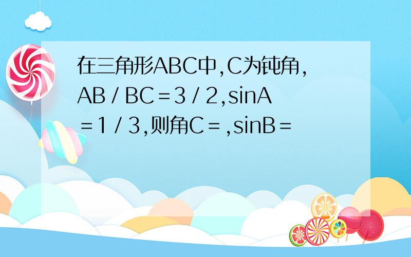 在三角形ABC中,C为钝角,AB／BC＝3／2,sinA＝1／3,则角C＝,sinB＝