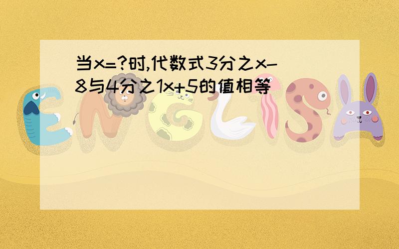 当x=?时,代数式3分之x-8与4分之1x+5的值相等