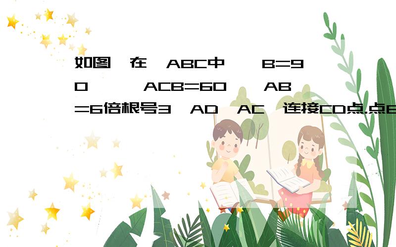 如图,在△ABC中,∠B=90°,∠ACB=60°,AB=6倍根号3,AD⊥AC,连接CD点.点E在AC上,AE=1/3AC,过点E作MN⊥AC,分别交AB、CD于点M、N.（1）求ME的长（2）当AD=3时,求四边形ADNE的周长.