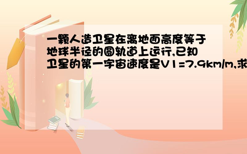 一颗人造卫星在离地面高度等于地球半径的圆轨道上运行,已知卫星的第一宇宙速度是V1=7.9km/m,求（1）这颗卫星运行的线速度为多大?（2）它绕地球运动的向心加速度多大?