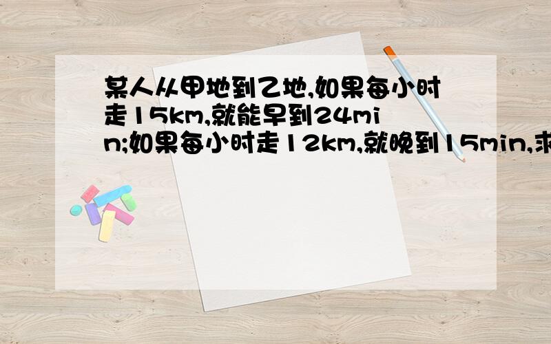 某人从甲地到乙地,如果每小时走15km,就能早到24min;如果每小时走12km,就晚到15min,求甲,乙两地间的距离和规定时间!方程解,