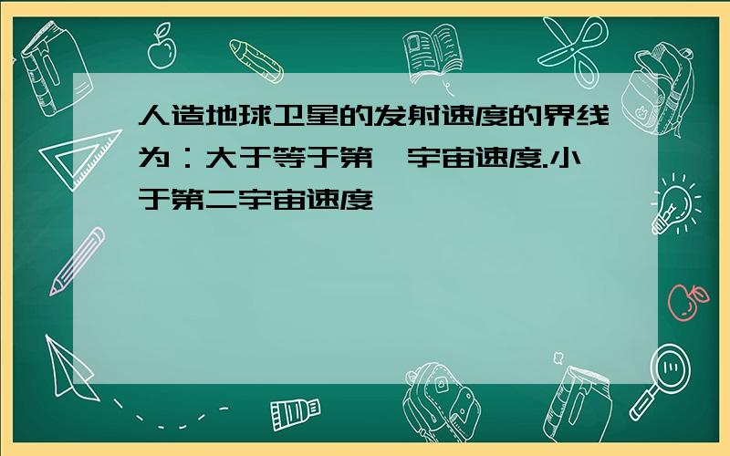 人造地球卫星的发射速度的界线为：大于等于第一宇宙速度.小于第二宇宙速度