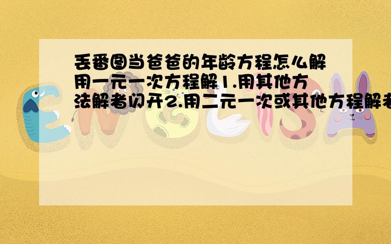 丢番图当爸爸的年龄方程怎么解用一元一次方程解1.用其他方法解者闪开2.用二元一次或其他方程解者绕道3.浑水摸鱼或抄袭者,我鄙视你4用一元一次方程解者并解对的,