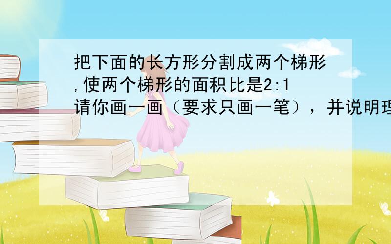 把下面的长方形分割成两个梯形,使两个梯形的面积比是2:1请你画一画（要求只画一笔），并说明理由，告诉我怎么画就行了.....