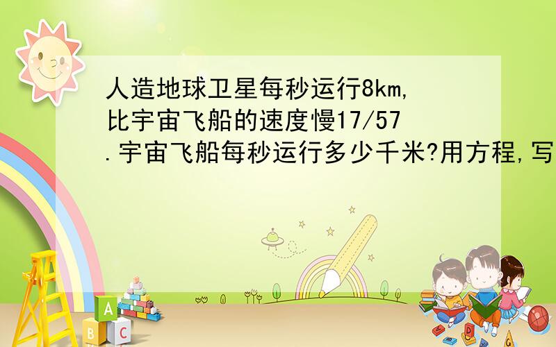 人造地球卫星每秒运行8km,比宇宙飞船的速度慢17/57.宇宙飞船每秒运行多少千米?用方程,写等量关系式