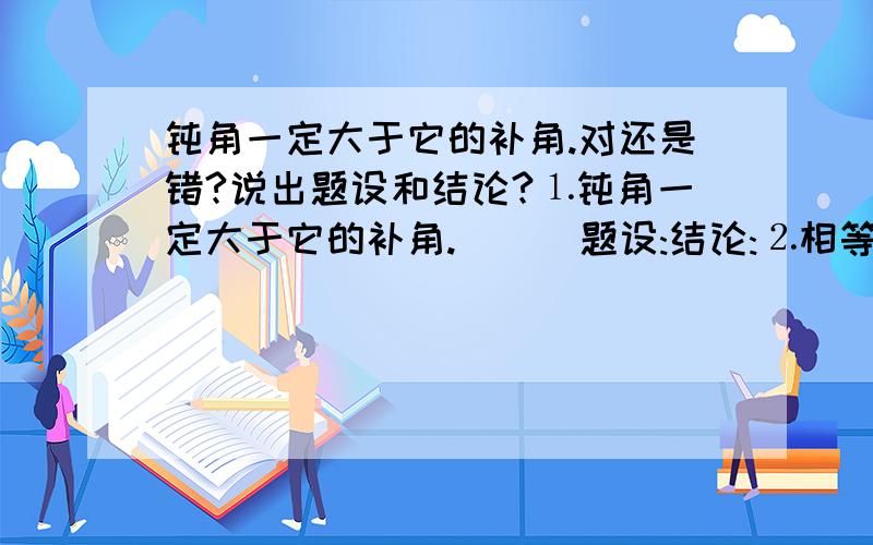 钝角一定大于它的补角.对还是错?说出题设和结论?⒈钝角一定大于它的补角.( ) 题设:结论:⒉相等的角一定是对顶角.( ) 题设:结论:⒊内错角一定相等.( ) 题设:结论: