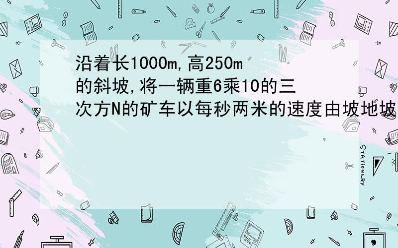 沿着长1000m,高250m的斜坡,将一辆重6乘10的三次方N的矿车以每秒两米的速度由坡地坡地拉倒坡顶,如果拉力是2乘十的三次方N.求1 由坡底到坡顶所用的时间；（2）拉里所做的有用功（3）拉力做