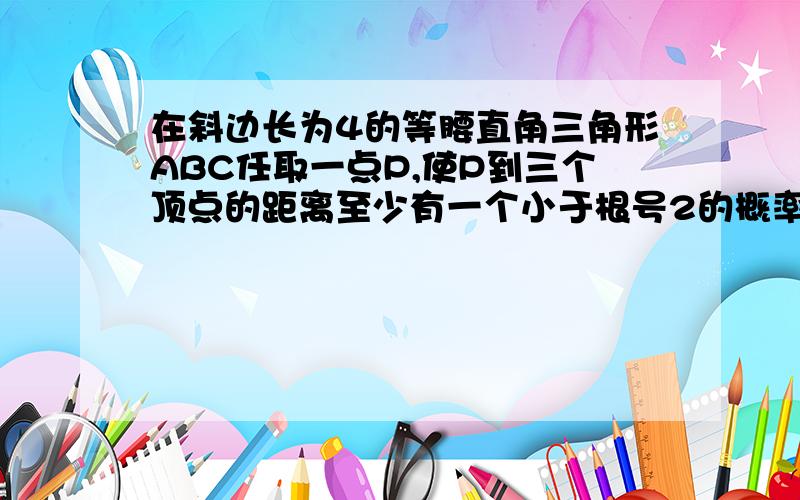 在斜边长为4的等腰直角三角形ABC任取一点P,使P到三个顶点的距离至少有一个小于根号2的概率