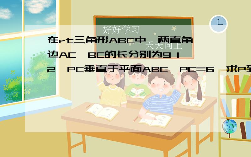 在rt三角形ABC中,两直角边AC、BC的长分别为9 12,PC垂直于平面ABC,PC=6,求P到AB的距离