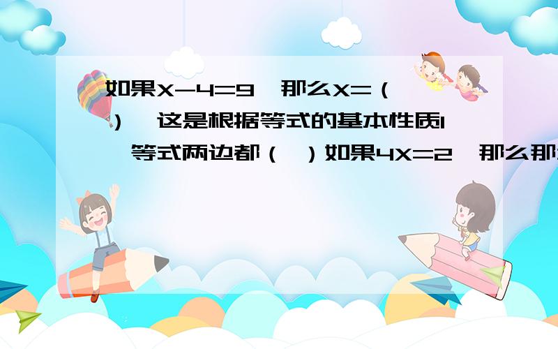 如果X-4=9,那么X=（ ）,这是根据等式的基本性质1,等式两边都（ ）如果4X=2,那么那么X=（ ）,这是根据等式的基本性质2,等式两边都（ ）快