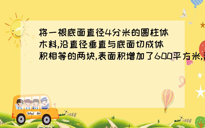 将一根底面直径4分米的圆柱体木料,沿直径垂直与底面切成体积相等的两块,表面积增加了600平方米,这根圆柱体木料的体积是多少