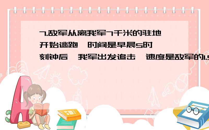 7.敌军从离我军7千米的驻地开始逃跑,时间是早晨5时,一刻钟后,我军出发追击,速度是敌军的1.5倍,在早晨7时3刻追上敌军,求我军的速度.