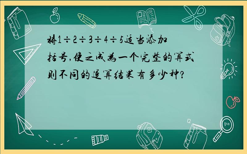 将1÷2÷3÷4÷5适当添加括号,使之成为一个完整的算式则不同的运算结果有多少种?