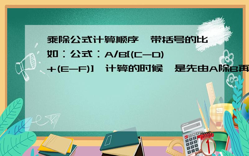 乘除公式计算顺序,带括号的比如：公式：A/B[(C-D)+(E-F)],计算的时候,是先由A除B再将所得值乘括号里的值；还是先由B乘括号里的值,再拿A去除得出的值?求教顺序!