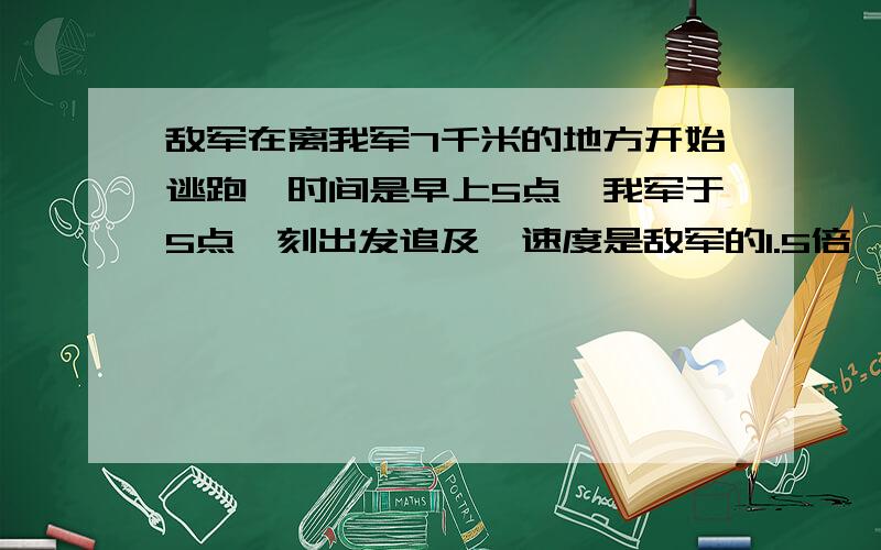 敌军在离我军7千米的地方开始逃跑,时间是早上5点,我军于5点一刻出发追及,速度是敌军的1.5倍,在7点45分追上敌军.求我军速度是每小时多少千米?