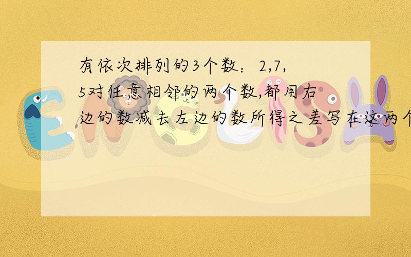 有依次排列的3个数：2,7,5对任意相邻的两个数,都用右边的数减去左边的数所得之差写在这两个数之间有依次排列的3个数：2,7,5,对任意相邻的两个数,都用右边的数减去左边的数所得之差写在