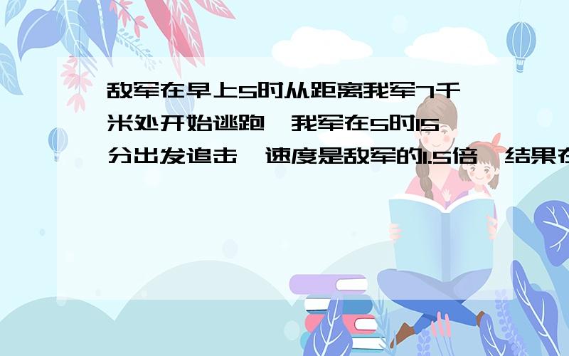 敌军在早上5时从距离我军7千米处开始逃跑,我军在5时15分出发追击,速度是敌军的1.5倍,结果在7时45分追上