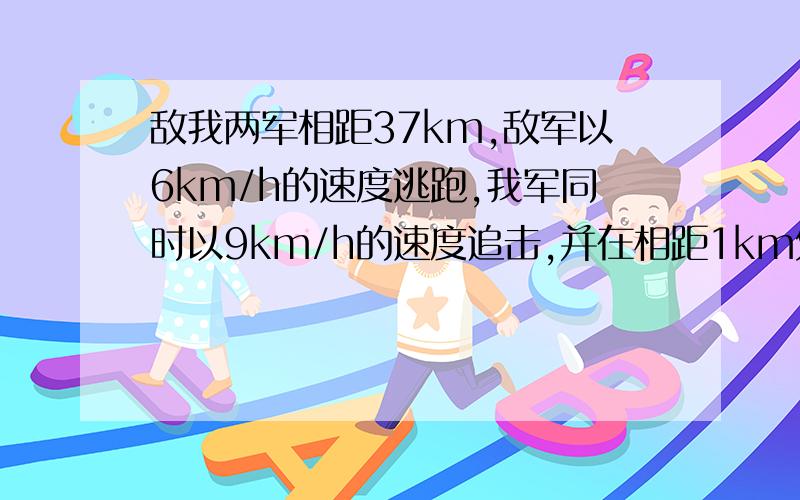 敌我两军相距37km,敌军以6km/h的速度逃跑,我军同时以9km/h的速度追击,并在相距1km处发生战斗,问战斗是在开始追击后几小时发生的?用一元一次方程~