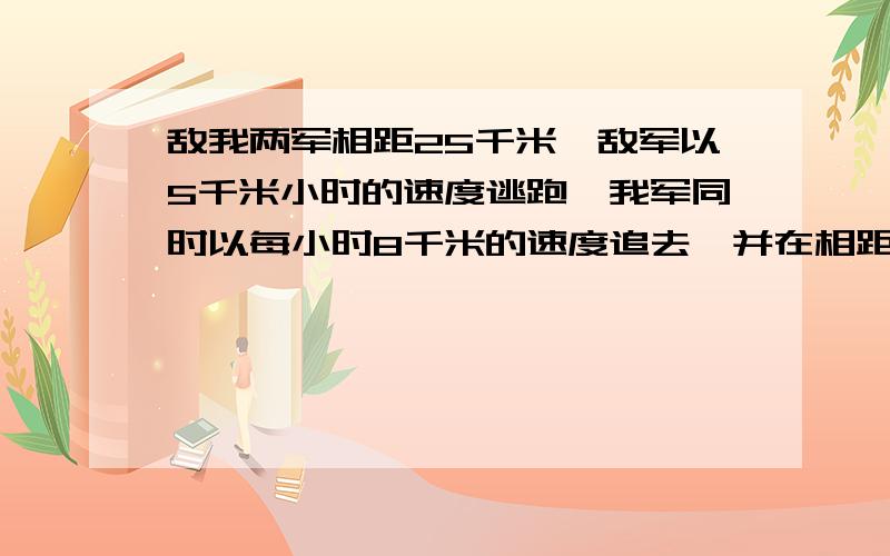 敌我两军相距25千米,敌军以5千米小时的速度逃跑,我军同时以每小时8千米的速度追去,并在相距1千米处发生斗,问战斗是在开始追去几小时后发生的?列方程。并讲解