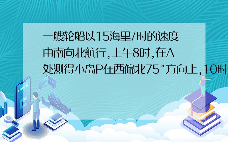 一艘轮船以15海里/时的速度由南向北航行,上午8时,在A处测得小岛P在西偏北75°方向上,10时到达B处,轮船在B处测得小岛P在北偏西30°方向上,则从B处到小岛P的距离是多少?如图