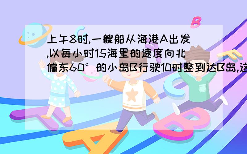 上午8时,一艘船从海港A出发,以每小时15海里的速度向北偏东60°的小岛B行驶10时整到达B岛,这时船在海港A的什么位置?从B看A在什么位置?