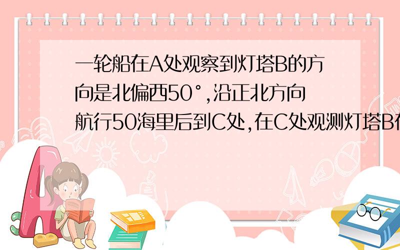 一轮船在A处观察到灯塔B的方向是北偏西50°,沿正北方向航行50海里后到C处,在C处观测灯塔B在其南偏西40°的试画图表示BC的位置,并通过计算或测量∠ABC的大小.