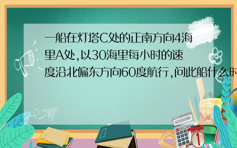 一船在灯塔C处的正南方向4海里A处,以30海里每小时的速度沿北偏东方向60度航行,问此船什么时间离灯塔最近多长时间船到达灯塔的正东方向?此时距离灯塔多远（精确到0.1海里) 请用勾股或其