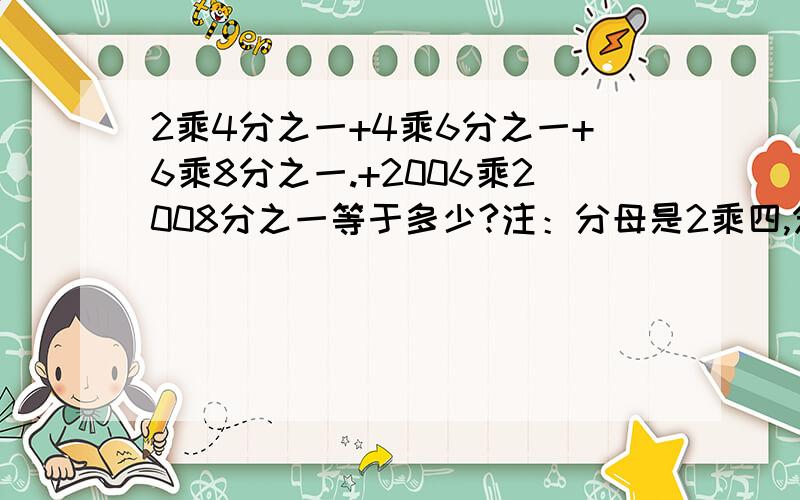 2乘4分之一+4乘6分之一+6乘8分之一.+2006乘2008分之一等于多少?注：分母是2乘四,分子是1,同样,后面一个分母是4乘6,分子是一.以此类推,