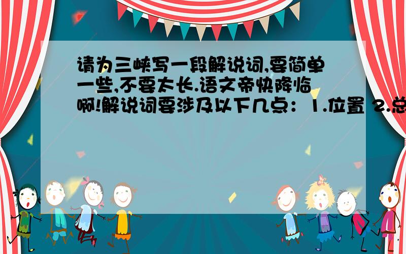 请为三峡写一段解说词,要简单一些,不要太长.语文帝快降临啊!解说词要涉及以下几点：1.位置 2.总体特征 3.景物及特征 4.小结 5.与名人名篇的关系（在学小石潭记时,老师教我们写解说词的方