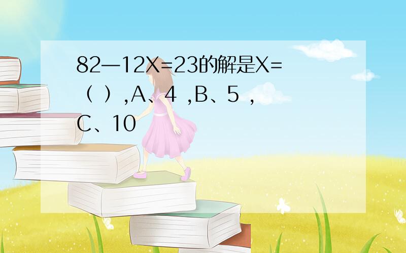 82—12X=23的解是X=（ ）,A、4 ,B、5 ,C、10